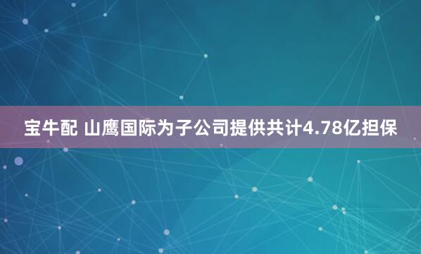 宝牛配 山鹰国际为子公司提供共计4.78亿担保