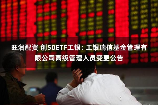 旺润配资 创50ETF工银: 工银瑞信基金管理有限公司高级管理人员变更公告