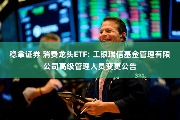 稳拿证券 消费龙头ETF: 工银瑞信基金管理有限公司高级管理人员变更公告