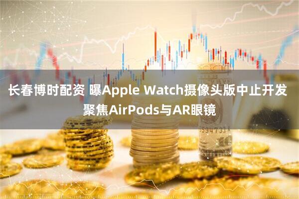 长春博时配资 曝Apple Watch摄像头版中止开发 聚焦AirPods与AR眼镜