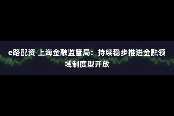 e路配资 上海金融监管局：持续稳步推进金融领域制度型开放