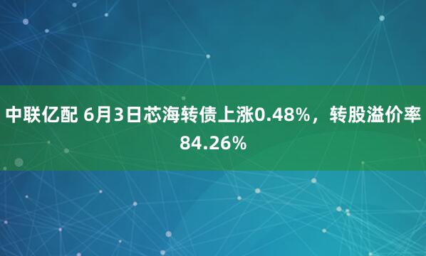 中联亿配 6月3日芯海转债上涨0.48%，转股溢价率84.26%