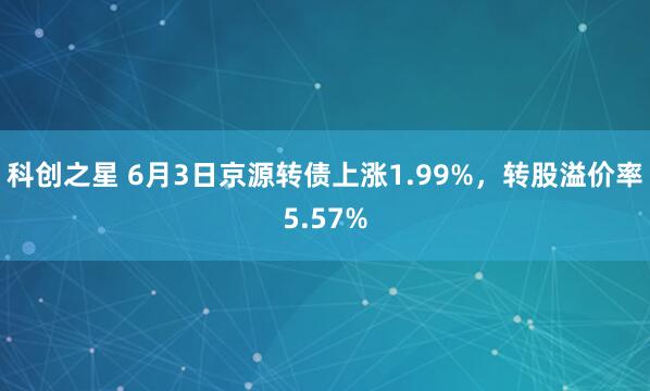科创之星 6月3日京源转债上涨1.99%，转股溢价率5.57%