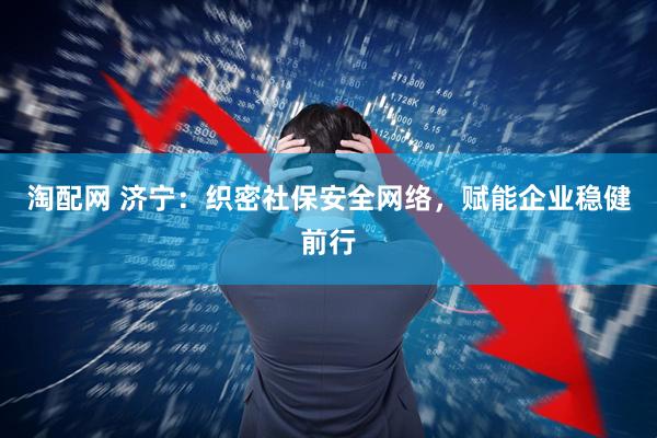 淘配网 济宁：织密社保安全网络，赋能企业稳健前行