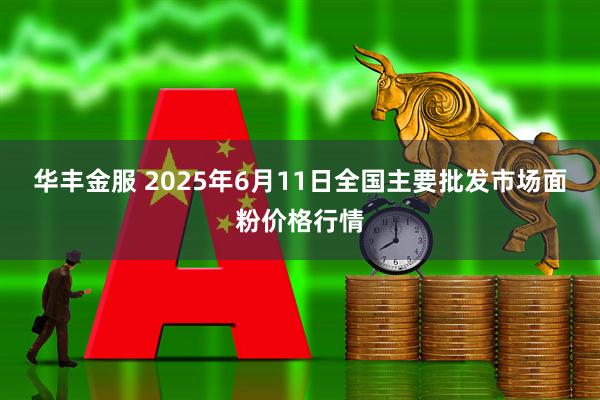华丰金服 2025年6月11日全国主要批发市场面粉价格行情