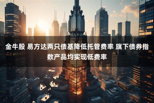 金牛股 易方达两只债基降低托管费率 旗下债券指数产品均实现低费率