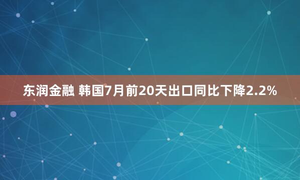 东润金融 韩国7月前20天出口同比下降2.2%