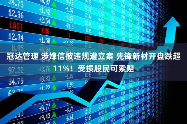 冠达管理 涉嫌信披违规遭立案 先锋新材开盘跌超11%！受损股民可索赔