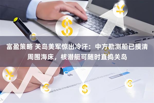 富盈策略 关岛美军惊出冷汗：中方勘测船已摸清周围海床，核潜艇可随时直捣关岛