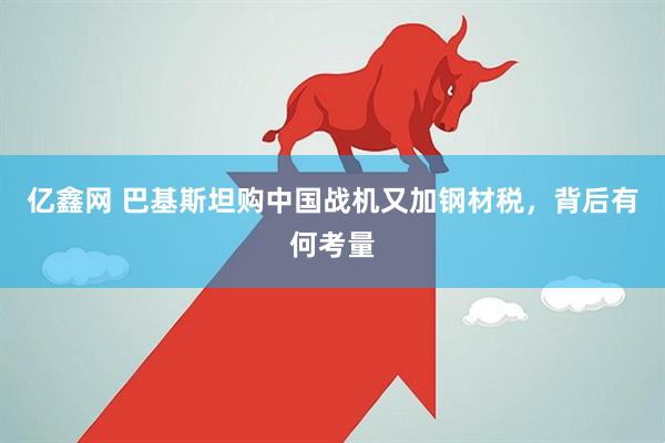 亿鑫网 巴基斯坦购中国战机又加钢材税，背后有何考量