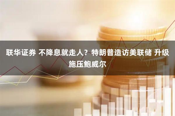 联华证券 不降息就走人？特朗普造访美联储 升级施压鲍威尔