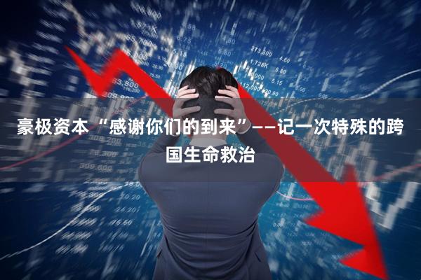 豪极资本 “感谢你们的到来”——记一次特殊的跨国生命救治