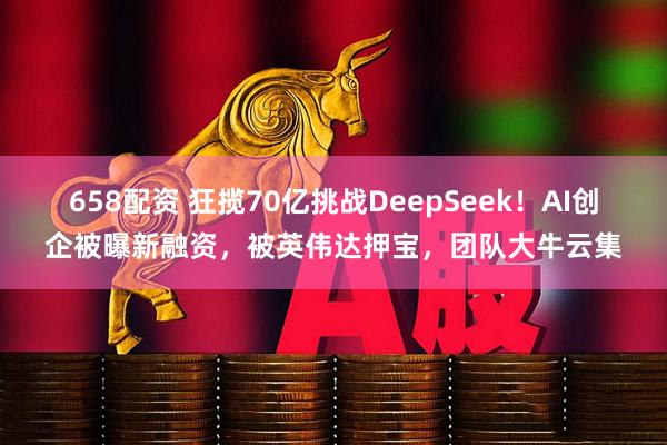 658配资 狂揽70亿挑战DeepSeek！AI创企被曝新融资，被英伟达押宝，团队大牛云集