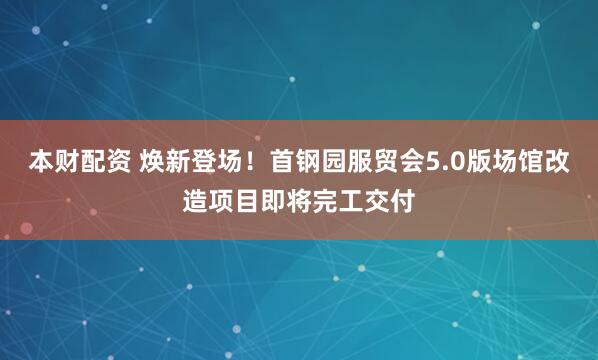 本财配资 焕新登场！首钢园服贸会5.0版场馆改造项目即将完工交付