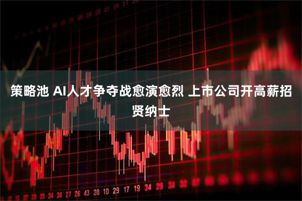 策略池 AI人才争夺战愈演愈烈 上市公司开高薪招贤纳士