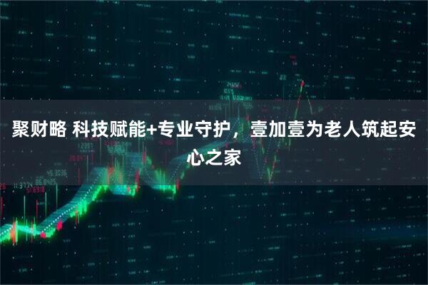 聚财略 科技赋能+专业守护，壹加壹为老人筑起安心之家