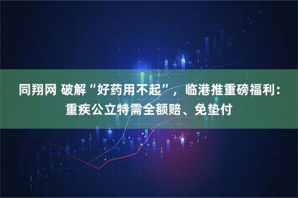 同翔网 破解“好药用不起”，临港推重磅福利：重疾公立特需全额赔、免垫付