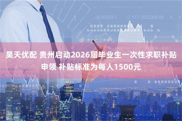 昊天优配 贵州启动2026届毕业生一次性求职补贴申领 补贴标准为每人1500元