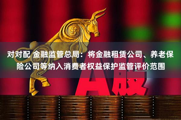 对对配 金融监管总局：将金融租赁公司、养老保险公司等纳入消费者权益保护监管评价范围