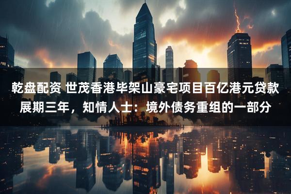 乾盘配资 世茂香港毕架山豪宅项目百亿港元贷款展期三年，知情人士：境外债务重组的一部分