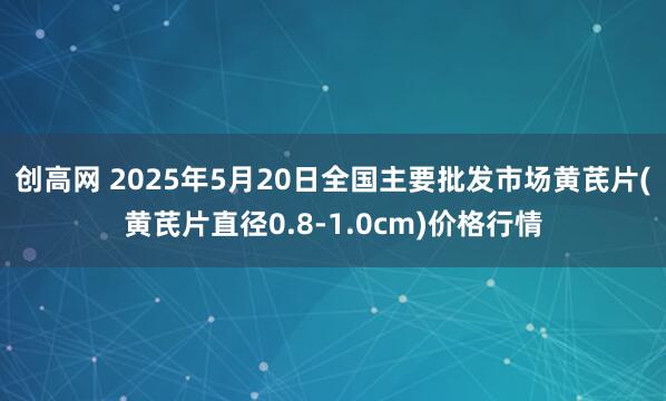 创高网 2025年5月20日全国主要批发市场黄芪片(黄芪片直径0.8-1.0cm)价格行情