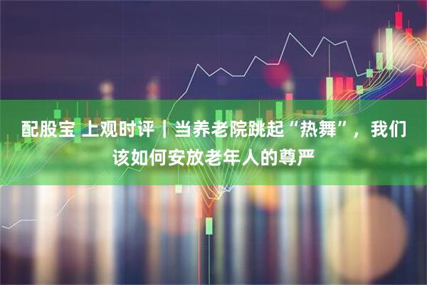 配股宝 上观时评｜当养老院跳起“热舞”，我们该如何安放老年人的尊严