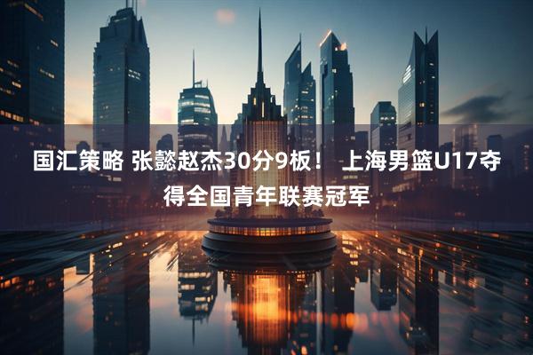 国汇策略 张懿赵杰30分9板！ 上海男篮U17夺得全国青年联赛冠军
