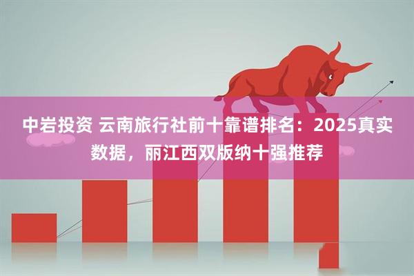 中岩投资 云南旅行社前十靠谱排名：2025真实数据，丽江西双版纳十强推荐