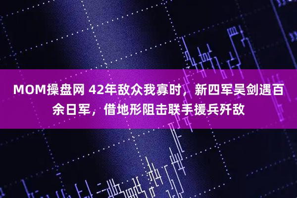 MOM操盘网 42年敌众我寡时，新四军吴剑遇百余日军，借地形阻击联手援兵歼敌