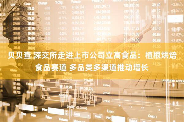 贝贝查 深交所走进上市公司立高食品：植根烘焙食品赛道 多品类多渠道推动增长